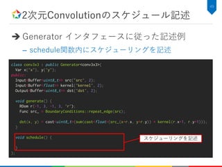 2次元Convolutionのスケジュール記述
 Generator インタフェースに従った記述例
– schedule関数内にスケジューリングを記述
49
class conv3x3 : public Generator<conv3x3>{
Var x{"x"}, y{"y"};
public:
Input<Buffer<uint8_t>> src{“src", 2};
Input<Buffer<float>> kernel{"kernel", 2};
Output<Buffer<uint8_t>> dst{"dst", 2};
void generate() {
RDom r(-1, 3, -1, 3, "r");
Func src_ = BoundaryConditions::repeat_edge(src);
dst(x, y) = cast<uint8_t>(sum(cast<float>(src_(x+r.x, y+r.y)) * kernel(r.x+1, r.y+1)));
}
void schedule() {
}
};
スケジューリングを記述
 