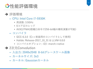性能評価環境
 評価環境
– CPU: Intel Core i7-5930K
• 周波数: 3.5GHz
• 6コア12スレッド
• AVX2/FMA3搭載(1命令で256-bit幅の積和演算が可能)
– コンパイラ
• GCC-6.3.0 (C++実装用のコンパイラとして使用)
• Halide: Release-2017_10_31 & LLVM-5.0.0
• コンパイルオプション: -O3 –march=native
 2次元Convolution
– 入出力: 2048x2048 8-bitグレースケール画像
– カーネルサイズ: 3x3
– カーネル: Gaussianカーネル
50
 