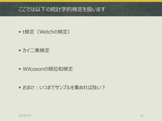 ここでは以下の統計学的検定を扱います
 t検定（Welchの検定）
 カイ二乗検定
 Wilcoxonの順位和検定
 おまけ：いつまでサンプルを集めれば良い？
2015/2/4 12
 