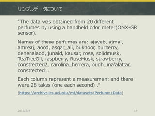 サンプルデータについて
“The data was obtained from 20 different
perfumes by using a handheld odor meter(OMX-GR
sensor).
Names of these perfumes are: ajayeb, ajmal,
amreaj, aood, asgar_ali, bukhoor, burberry,
dehenalaod, junaid, kausar, rose, solidmusk,
TeaTreeOil, raspberry, RoseMusk, strawberry,
constrected2, carolina_herrera, oudh_ma'alattar,
constrected1.
Each column represent a measurement and there
were 28 takes (one each second) .“
(https://archive.ics.uci.edu/ml/datasets/Perfume+Data)
2015/2/4 19
 