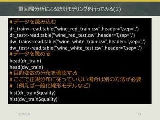 重回帰分析による統計モデリングを行ってみる(1)
2015/2/4 24
# データを読み込む
dr_train<-read.table("wine_red_train.csv",header=T,sep=',')
dr_test<-read.table("wine_red_test.csv",header=T,sep=',')
dw_train<-read.table("wine_white_train.csv",header=T,sep=',')
dw_test<-read.table("wine_white_test.csv",header=T,sep=',')
# データを眺める
head(dr_train)
head(dw_train)
# 目的変数の分布を確認する
# ここで正規分布に従っていない場合は別の方法が必要
# （例えば一般化線形モデルなど）
hist(dr_train$quality)
hist(dw_train$quality)
 