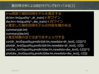 重回帰分析による統計モデリングを行ってみる(2)
2015/2/4 25
# lm関数で線形回帰モデルを推定する
dr.lm<-lm(quality~.,dr_train) # 赤ワイン
dw.lm<-lm(quality~.,dw_train) # 白ワイン
# 推定した線形回帰モデルの内容を確かめる
summary(dr.lm)
summary(dw.lm)
# 推定結果の当てはまりをチェックする
cor(dr_test$quality,predict(dr.lm,newdata=dr_test[,-12]))^2
plot(dr_test$quality,predict(dr.lm,newdata=dr_test[,-12]))
cor(dw_test$quality,predict(dw.lm,newdata=dw_test[,-12]))^2
plot(dw_test$quality,predict(dw.lm,newdata=dw_test[,-12]))
 