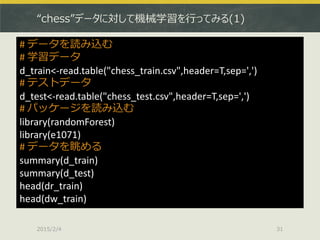 “chess”データに対して機械学習を行ってみる(1)
2015/2/4 31
# データを読み込む
# 学習データ
d_train<-read.table("chess_train.csv",header=T,sep=',')
# テストデータ
d_test<-read.table("chess_test.csv",header=T,sep=',')
# パッケージを読み込む
library(randomForest)
library(e1071)
# データを眺める
summary(d_train)
summary(d_test)
head(dr_train)
head(dw_train)
 