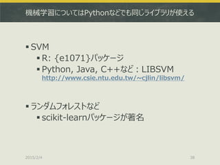 機械学習についてはPythonなどでも同じライブラリが使える
 SVM
 R: {e1071}パッケージ
 Python, Java, C++など：LIBSVM
http://www.csie.ntu.edu.tw/~cjlin/libsvm/
 ランダムフォレストなど
 scikit-learnパッケージが著名
2015/2/4 38
 