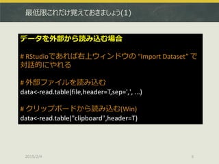 最低限これだけ覚えておきましょう(1)
2015/2/4 6
データを外部から読み込む場合
# RStudioであれば右上ウィンドウの “Import Dataset” で
対話的にやれる
# 外部ファイルを読み込む
data<-read.table(file,header=T,sep=',', ...)
# クリップボードから読み込む(Win)
data<-read.table("clipboard",header=T)
 