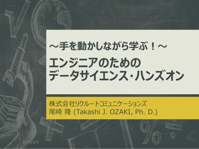 ～手を動かしながら学ぶ！～
エンジニアのための
データサイエンス・ハンズオン
株式会社リクルートコミュニケーションズ
尾崎 隆 (Takashi J. OZAKI, Ph. D.)
2015/2/4
 