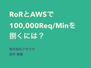 RoRとAWSで100,000Req/
Minを処理するには？
または、インフラを構築すると
きに最低限気をつけていること
株式会社アカツキ
田中 勇輔
 