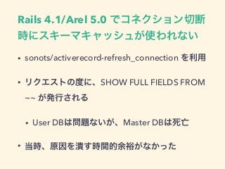 Rails 4.1/Arel 5.0 でコネクション切断
時にスキーマキャッシュが使われない
• sonots/activerecord-refresh_connection を利用
• リクエストの度に、SHOW FULL FIELDS FR...