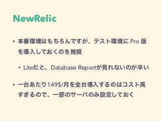 NewRelic
• 本番環境はもちろんですが、テスト環境に Pro 版
を導入しておくのを推奨
• Liteだと、Database Reportが見れないのが辛い
• 一台あたり149$/月を全台導入するのはコスト高
すぎるので、一部のサーバ...