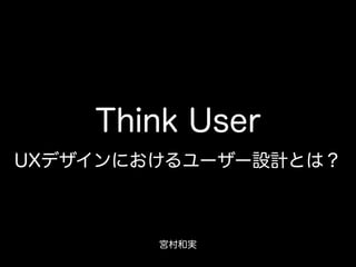 Think User
UXデザインにおけるユーザー設計とは？
宮村和実
 