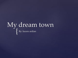 {
My dream town
By: lucero ardian
 