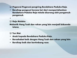  Pegawai-Pegawai pengiring Bendahara Paduka Raja.
• Bersikap pengecut kerana lari dari mempertahankan
Bendahara Paduka Raja tekala diserang oleh pengamuk-
pengamuk.
•
 Raja Melaka.
Melantik Hang Tuah dan rakan yang lain menjadi biduanda
istana.
 Tun Mat.
• Anak kepada Bendahara Paduka Raja .
• Bersahabat baik dengan Hang Tuah dan rakan yang lain.
• Bersikap baik dan bertimbang rasa.
 