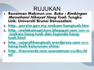 RUJUKAN
1. Rozaiman Makmun,2008. Buku 1 Bimbingan
Memahami Hikayat Hang Tuah. Tungku
Link: Universiti Brunei Darussalam.
2. http://perzim.gov.my/makam-hangtuah.htm
3. http://melakainupicture.blogspot.com/2009/04
/makam.hang-tuah-dan-legenda-hang-
tuah.html.
4. http://sejarahhangtuah.wordpress.com/2010/
hang-tuah-keturunan-china/
5. http://freewords.com/suaraanum/0305b02.ht
ml
 