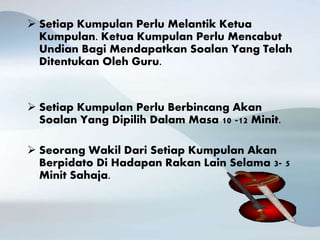 Setiap Kumpulan Perlu Melantik Ketua
Kumpulan. Ketua Kumpulan Perlu Mencabut
Undian Bagi Mendapatkan Soalan Yang Telah
Ditentukan Oleh Guru.
 Setiap Kumpulan Perlu Berbincang Akan
Soalan Yang Dipilih Dalam Masa 10 -12 Minit.
 Seorang Wakil Dari Setiap Kumpulan Akan
Berpidato Di Hadapan Rakan Lain Selama 3- 5
Minit Sahaja.
 