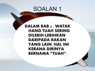 SOALAN 1
DALAM BAB 2 , WATAK
HANG TUAH SERING
DILEBIH-LEBIHKAN
DARIPADA RAKAN
YANG LAIN, HAL INI
KERANA DIRINYA
BERNAMA “TUAH”.
 