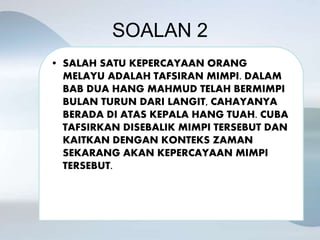 SOALAN 2
• SALAH SATU KEPERCAYAAN ORANG
MELAYU ADALAH TAFSIRAN MIMPI. DALAM
BAB DUA HANG MAHMUD TELAH BERMIMPI
BULAN TURUN DARI LANGIT, CAHAYANYA
BERADA DI ATAS KEPALA HANG TUAH. CUBA
TAFSIRKAN DISEBALIK MIMPI TERSEBUT DAN
KAITKAN DENGAN KONTEKS ZAMAN
SEKARANG AKAN KEPERCAYAAN MIMPI
TERSEBUT.
 