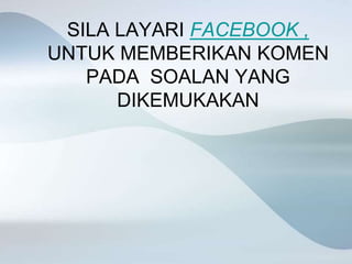 SILA LAYARI FACEBOOK ,
UNTUK MEMBERIKAN KOMEN
PADA SOALAN YANG
DIKEMUKAKAN
 