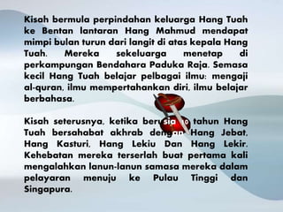 Kisah bermula perpindahan keluarga Hang Tuah
ke Bentan lantaran Hang Mahmud mendapat
mimpi bulan turun dari langit di atas kepala Hang
Tuah. Mereka sekeluarga menetap di
perkampungan Bendahara Paduka Raja. Semasa
kecil Hang Tuah belajar pelbagai ilmu: mengaji
al-quran, ilmu mempertahankan diri, ilmu belajar
berbahasa.
Kisah seterusnya, ketika berusia 10 tahun Hang
Tuah bersahabat akhrab dengan Hang Jebat,
Hang Kasturi, Hang Lekiu Dan Hang Lekir.
Kehebatan mereka terserlah buat pertama kali
mengalahkan lanun-lanun samasa mereka dalam
pelayaran menuju ke Pulau Tinggi dan
Singapura.
 