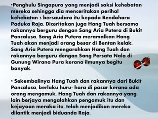 •Penghulu Singapura yang menjadi saksi kehebatan
mereka sehingga dia menceritakan perihal
kehebatan 5 bersaudara itu kepada Bendahara
Paduka Raja. Diceritakan juga Hang Tuah bersama
rakannya berguru dengan Sang Aria Putera di Bukit
Pancalusa. Sang Aria Putera meramalkan Hang
Tuah akan menjadi orang besar di Bentan kelak.
Sang Aria Putera mengarahkan Hang Tuah dan
rakannya berguru dengan Sang Persata Nala di
Gunung Wirana Pura kerana ilmunya begitu
banyak.
• Sekembalinya Hang Tuah dan rakannya dari Bukit
Pancalusa, berlaku huru- hara di pasar kerana ada
orang mengamuk. Hang Tuah dan rakannya yang
lain berjaya mengalahkan pengamuk itu dan
kejayaan meraka itu, telah menjadikan mereka
dilantik menjadi biduanda Raja.
 