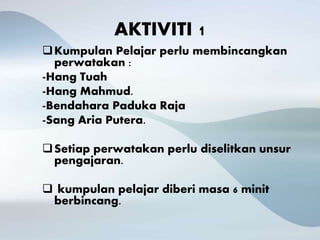 AKTIVITI 1
Kumpulan Pelajar perlu membincangkan
perwatakan :
-Hang Tuah
-Hang Mahmud.
-Bendahara Paduka Raja
-Sang Aria Putera.
Setiap perwatakan perlu diselitkan unsur
pengajaran.
 kumpulan pelajar diberi masa 6 minit
berbincang.
 