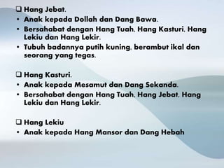  Hang Jebat.
• Anak kepada Dollah dan Dang Bawa.
• Bersahabat dengan Hang Tuah, Hang Kasturi, Hang
Lekiu dan Hang Lekir.
• Tubuh badannya putih kuning, berambut ikal dan
seorang yang tegas.
 Hang Kasturi.
• Anak kepada Mesamut dan Dang Sekanda.
• Bersahabat dengan Hang Tuah, Hang Jebat, Hang
Lekiu dan Hang Lekir.
 Hang Lekiu
• Anak kepada Hang Mansor dan Dang Hebah
 