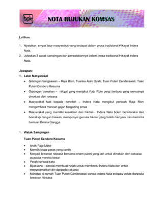 Latihan

1. Nyatakan empat latar masyarakat yang terdapat dalam prosa tradisional Hikayat Indera
   Nata.
2. Jelaskan 3 watak sampingan dan perwatakannya dalam prosa tradisonal Hikayat Indera
   Nata.


Jawapan:
1. Latar Masyarakat
      Golongan bangsawan – Raja Rom, Tuanku Alam Syah, Tuan Puteri Cenderawati, Tuan
       Puteri Cendera Kesuma
      Golongan bawahan – rakyat yang mengikut Raja Rom pergi berburu yang semuanya
       dimakan oleh raksasa
      Masyarakat taat kepada perintah – Indera Nata mengikut perintah Raja Rom
       mengembara mencari gajah bergading emas
      Masyarakat yang memiliki kesaktian dan hikmat- Indera Nata boleh berinteraksi dan
       bercakap dengan haiwan, mempunyai gemala hikmat yang boleh menyeru dan meminta
       bantuan Betara Gangga.


1. Watak Sampingan

   Tuan Puteri Cendera Kesuma

         Anak Raja Mesir
         Memiliki rupa paras yang cantik
         Menjadi tawanan raksasa bersama enam puteri yang lain untuk dimakan oleh raksasa
          apaabila mereka besar
         Petah berkata-kata
         Bijaksana – pandai membuat helah untuk membantu Indera Nata dan untuk
          menyelamatkan diri daripada raksasa
         Menetap di rumah Tuan Puteri Cenderawati bonda Indera Nata selepas bebas daripada
          tawanan raksasa
 