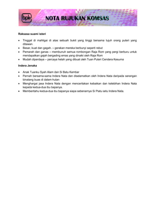 Raksasa suami isteri

   Tinggal di mahligai di atas sebuah bukit yang tinggi bersama tujuh orang puteri yang
    ditawan.
   Besar, kuat dan gagah. – gerakan mereka berbunyi seperti rebut
   Pemarah dan ganas – membunuh semua rombongan Raja Rom yang pergi berburu untuk
    mendapatkan gajah bergading emas yang dinaiki oleh Raja Rom
   Mudah diperdaya – percaya helah yang dibuat oleh Tuan Puteri Cendera Kesuma

Indera Jenaka

   Anak Tuanku Syah Alam dan Si Batu Kembar
   Pernah bersama-sama Indera Nata dan diselamatkan oleh Indera Nata daripada serangan
    binatang buas di dalam hutan
   Menghargai jasa Indera Nata dengan menceritakan kebaikan dan kelebihan Indera Nata
    kepada kedua-dua ibu bapanya.
   Memberitahu kedua-dua ibu bapanya siapa sebenarnya Si Piatu iaitu Indera Nata.
 