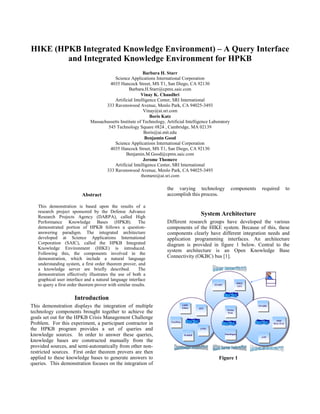 HIKE (HPKB Integrated Knowledge Environment) – A Query Interface
        and Integrated Knowledge Environment for HPKB
                                                           Barbara H. Starr
                                          Science Applications International Corporation
                                        4035 Hancock Street, MS T1, San Diego, CA 92130
                                                   Barbara.H.Starr@cpmx.saic.com
                                                          Vinay K. Chaudhri
                                          Artificial Intelligence Center, SRI International
                                      333 Ravenswood Avenue, Menlo Park, CA 94025-3493
                                                           Vinay@ai.sri.com
                                                              Boris Katz
                               Massachussetts Institute of Technology, Artificial Intelligence Laboratory
                                       545 Technology Square #824 , Cambridge, MA 02139
                                                           Boris@ai.mit.edu
                                                            Benjamin Good
                                          Science Applications International Corporation
                                        4035 Hancock Street, MS T1, San Diego, CA 92130
                                                 Benjamin.M.Good@cpmx.saic.com
                                                           Jerome Thomere
                                          Artificial Intelligence Center, SRI International
                                      333 Ravenswood Avenue, Menlo Park, CA 94025-3493
                                                          thomere@ai.sri.com

                                                                       the varying technology                        components       required          to
                           Abstract                                    accomplish this process.

   This demonstration is based upon the results of a
   research project sponsored by the Defense Advance
   Research Projects Agency (DARPA), called High
                                                                                                System Architecture
   Performance Knowledge Bases (HPKB). The                             Different research groups have developed the various
   demonstrated portion of HPKB follows a question-                    components of the HIKE system. Because of this, these
   answering paradigm. The integrated architecture                     components clearly have different integration needs and
   developed at Science Applications International                     application programming interfaces. An architecture
   Corporation (SAIC), called the HPKB Integrated                      diagram is provided in figure 1 below. Central to the
   Knowledge Environment (HIKE) is introduced.
                                                                       system architecture is an Open Knowledge Base
   Following this, the components involved in the
   demonstration, which include a natural language                     Connectivity (OKBC) bus [1].
   understanding system, a first order theorem prover, and
   a knowledge server are briefly described.             The
   demonstration effectively illustrates the use of both a
   graphical user interface and a natural language interface                                                                                Analyst
                                                                                                                            HIKE
   to query a first order theorem prover with similar results.                                         START
                                                                                                        START
                                                                                                                             HIKE
                                                                                                                            GUI
                                                                                                                             GUI




                       Introduction
This demonstration displays the integration of multiple                              GKB
                                                                                      GKB
                                                                                     Editor
                                                                                      Editor   JOT
                                                                                                                                    SNARK
                                                                                                                                     SNARK
                                                                                                JOT               Ocelot
technology components brought together to achieve the                                                              Ocelot
                                                                                                                  Perk
                                                                                                                   Perk
goals set out for the HPKB Crisis Management Challenge
                                                                                                                                                   SME
                                                                                                                                                    SME
Problem. For this experiment, a participant contractor in                TextWise
                                                                          TextWise                                                                MAC/FAC
                                                                                                                                                  MAC/FAC

the HPKB program provides a set of queries and                                                 ATPL
                                                                                                ATPL

knowledge sources. In order to answer these queries,                                  WebKB
                                                                                      WebKB
                                                                                                                Ontolingua
                                                                                                                 Ontolingua
                                                                                                                                     ATP
                                                                                                                                      ATP
knowledge bases are constructed manually from the
provided sources, and semi-automatically from other non-
restricted sources. First order theorem provers are then
applied to these knowledge bases to generate answers to                                                  Figure 1
queries. This demonstration focuses on the integration of
 