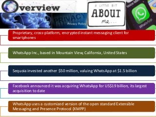 Proprietary, cross-platform, encrypted instant messaging client for
smartphones
WhatsApp Inc., based in Mountain View, California, United States
Sequoia invested another $50 million, valuing WhatsApp at $1.5 billion
Facebook announced it was acquiring WhatsApp for US$19 billion, its largest
acquisition to date
WhatsApp uses a customized version of the open standard Extensible
Messaging and Presence Protocol (XMPP)
 