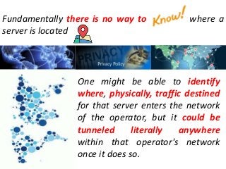 Fundamentally there is no way to where a
server is located
One might be able to identify
where, physically, traffic destined
for that server enters the network
of the operator, but it could be
tunneled literally anywhere
within that operator's network
once it does so.
 