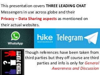 This presentation covers THREE LEADING CHAT
Messengers in use across globe and their
Privacy – Data Sharing aspects as mentioned on
their actual websites.
Though references have been taken from
third parties but they off course are third
parties and info is only for General
Awareness and Discussion
 