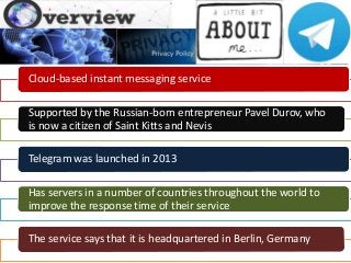 Cloud-based instant messaging service
Supported by the Russian-born entrepreneur Pavel Durov, who
is now a citizen of Saint Kitts and Nevis
Telegram was launched in 2013
Has servers in a number of countries throughout the world to
improve the response time of their service
The service says that it is headquartered in Berlin, Germany
 