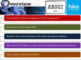Cross-platform instant messaging service for smartphones
Launched on 12 December 2012
Raised its first round of funding of $7 million from Bharti SoftBank
Hike raised $175 million in a new round of funding led by Tencent & Foxconn.
Hike's founder is Kavin Bharti Mittal
 