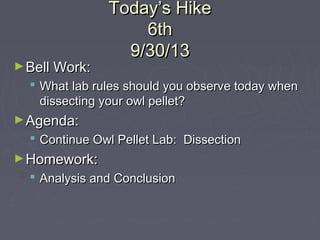 Today’s HikeToday’s Hike
6th6th
9/30/139/30/13
►Bell Work:Bell Work:
 What lab rules should you observe today whenWhat lab rules should you observe today when
dissecting your owl pellet?dissecting your owl pellet?
►Agenda:Agenda:
 Continue Owl Pellet Lab: DissectionContinue Owl Pellet Lab: Dissection
►Homework:Homework:
 Analysis and ConclusionAnalysis and Conclusion
 