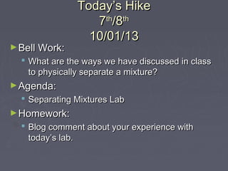 Today’s HikeToday’s Hike
77thth
/8/8thth
10/01/1310/01/13
►Bell Work:Bell Work:
 What are the ways we have discussed in classWhat are the ways we have discussed in class
to physically separate a mixture?to physically separate a mixture?
►Agenda:Agenda:
 Separating Mixtures LabSeparating Mixtures Lab
►Homework:Homework:
 Blog comment about your experience withBlog comment about your experience with
today’s lab.today’s lab.
 