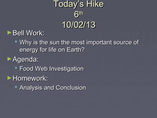 Today’s HikeToday’s Hike
66thth
10/02/1310/02/13
►Bell Work:Bell Work:
 Why is the sun the most important source ofWhy is the sun the most important source of
energy for life on Earth?energy for life on Earth?
►Agenda:Agenda:
 Food Web InvestigationFood Web Investigation
►Homework:Homework:
 Analysis and ConclusionAnalysis and Conclusion
 