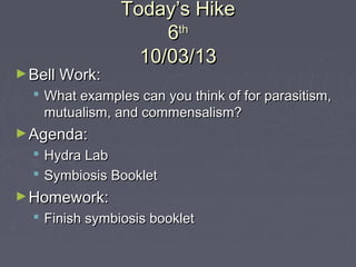Today’s HikeToday’s Hike
66thth
10/03/1310/03/13
►Bell Work:Bell Work:
 What examples can you think of for parasitism,What examples can you think of for parasitism,
mutualism, and commensalism?mutualism, and commensalism?
►Agenda:Agenda:
 Hydra LabHydra Lab
 Symbiosis BookletSymbiosis Booklet
►Homework:Homework:
 Finish symbiosis bookletFinish symbiosis booklet
 