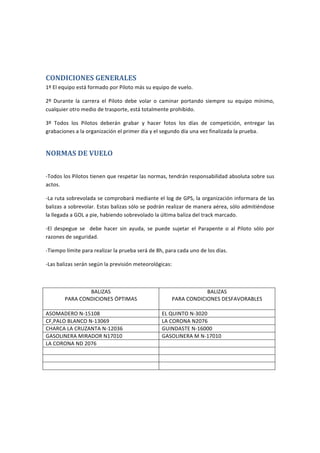 CONDICIONES	GENERALES		
1º	El	equipo	está	formado	por	Piloto	más	su	equipo	de	vuelo.		
2º	 Durante	 la	 carrera	 el	 Piloto	 debe	 volar	 o	 caminar	 portando	 siempre	 su	 equipo	 mínimo,	
cualquier	otro	medio	de	trasporte,	está	totalmente	prohibido.	
3º	 Todos	 los	 Pilotos	 deberán	 grabar	 y	 hacer	 fotos	 los	 días	 de	 competición,	 entregar	 las	
grabaciones	a	la	organización	el	primer	día	y	el	segundo	día	una	vez	finalizada	la	prueba.	
NORMAS	DE	VUELO	
	
-Todos	los	Pilotos	tienen	que	respetar	las	normas,	tendrán	responsabilidad	absoluta	sobre	sus	
actos.	
-La	ruta	sobrevolada	se	comprobará	mediante	el	log	de	GPS,	la	organización	informará	de	las	
balizas	a	sobrevolar.	Estas	balizas	sólo	se	podrán	realizar	de	manera	aérea,	sólo	admitiéndose	
la	llegada	a	GOL	a	pié,	habiendo	sobrevolado	la	última	baliza	del	track	marcado.			
-El	 despegue	 se	 	 debe	 hacer	 sin	 ayuda,	 se	 puede	 sujetar	 el	 Parapente	 o	 al	 Piloto	 sólo	 por	
razones	de	seguridad.	
-Tiempo	límite	para	realizar	la	prueba	será	de	7h	y	15min,	para	cada	uno	de	los	días.	
-Las	 balizas	 serán	 según	 la	 previsión	 meteorológicas,	 y	 se	 acordarán	 antes	 de	 comenzar	 la	
prueba	de	cada	día,	mediante	un	comité	de	pilotos	participantes	(se	votará	mediante	mano	
alzada,en	caso	de	empate	decidirá	la	organización):	
		
Tabla	1.1	
BALIZAS	
PARA	CONDICIONES	ÓPTIMAS	
Tabla	1.2	
BALIZAS	
PARA	CONDICIONES	DESFAVORABLES	
	
1ª	ASOMADERO	N-15108	 1ªEL	QUINTO	N-3020	
2ª	C.FÚTBOL	DE	PALO	BLANCO	N-13069	 2ªLA	CORONA	N2076	
3ª	CHARCA	LA	CRUZANTA	N-12036	 3ªGUINDASTE	N-16000	
4ª	LA	CORONA	ND	2076	 4ªGASOLINERA	EL	MIRADOR	N-17010	
5ª	GASOLINERA	MIRADOR	N17010	 5ªPLAYA	DEL	SOCORRO-GOL	NG	4000	
6ª	PLAYA	DEL	SOCORRO-GOL	NG	4000	 	
	
	
 