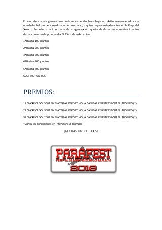 En	caso	de	empate	ganará	quien	más	cerca	de	Gol	haya	llegado,	habiéndose	superado	cada	
una	de	las	balizas	de	acuerdo	al	orden	marcado,	o	quien	haya	aterrizado	antes	en	la	Playa	del	
Socorro.	Se	determinará	por	parte	de	la	organización,	que	tanda	de	balizas	se	realizarán	antes	
de	dar	comienzo	la	prueba	a	las	9:45am	de	ambos	días.	
1ª	Baliza:	100	puntos	
2ª	Baliza:	200	puntos	
3ª	Baliza:	300	puntos	
4ª	Baliza:	400	puntos	
5ª	Baliza:	500	puntos	
GOL:	600	PUNTOS	
	
PREMIOS:	
1º	CLASIFICADO:	500€	EN	MATERIAL	DEPORTIVO,	A	CANJEAR	EN	INTERSPORT	EL	TROMPO.(*)	
2º	CLASIFICADO:	300€	EN	MATERIAL	DEPORTIVO,	A	CANJEAR	EN	INTERSPORT	EL	TROMPO.(*)	
3º	CLASIFICADO:	200€	EN	MATERIAL	DEPORTIVO,	A	CANJEAR	EN	INTERSPORT	EL	TROMPO.(*)	
*Consultar	condiciones	en	Intersport-El	Trompo	
¡MUCHA	SUERTE	A	TODOS!	
	
	
		
		
 
