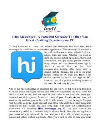 Hike Messenger - A Powerful Software To Offer You
Great Chatting Experience on PC
To stay connected to others and to have live communication with them, Hike
messenger is considered as an awesome application. This messenger is absolutely
free and enables you to share unlimited photos,
videos, texts and more. Whether you want to
share one-on-one instant messages or have long
conversation, the app offers perfect solution.
Being simple and fast communication app, it
offers a smooth face to face live
communication facility. After being used in
several mobile devices, the app is in great
demand among the PC users too. There is no
official version to install this app on PC.
However, use of a perfect emulating software
can make the task easy for you.
One of the basic advantage of installing this app on PC is that you would be able
to utilize instant messaging service and SMS servicing under one roof. Also, the
users are able to send free messages to others who do not have hike messenger
installed on their system. Moreover, even if your friends do not have net
connectivity on their system, they will be able to receive your messages. So, you
will be able to create group and add even those who don't have hike messenger
installed on their system and have long chats with super-fast communication
experience. On installing Hike messenger on PC, all your contact are
automatically added to it with the help of address book. After this, the app keeps
you connected with others all the time and you will be able to share messages,
photos and videos without any limits. Also, you would be able to make quick and
 