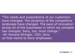 “The needs and expectations of our customers
have changed. The dynamics of the competitive
landscape have changed. The pace of innovation
across all of the businesses in which we compete
has changed. Sony, too, must change.''
-Sir Howard Stringer, CEO, Sony
on first memo to Sony employees.



                                      henryjacob.com
 