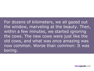 For dozens of kilometers, we all gazed out
the window, marveling at the beauty. Then,
within a few minutes, we started ignoring
the cows. The new cows were just like the
old cows, and what was once amazing was
now common. Worse than common: It was
boring.


                                  henryjacob.com
 