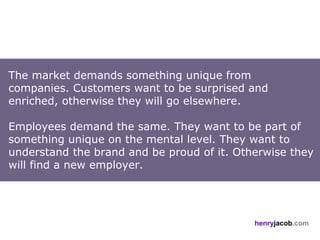 The market demands something unique from
companies. Customers want to be surprised and
enriched, otherwise they will go elsewhere.

Employees demand the same. They want to be part of
something unique on the mental level. They want to
understand the brand and be proud of it. Otherwise they
will find a new employer.




                                            henryjacob.com
 