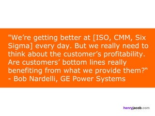 "We’re getting better at [ISO, CMM, Six
Sigma] every day. But we really need to
think about the customer’s profitability.
Are customers’ bottom lines really
benefiting from what we provide them?“
- Bob Nardelli, GE Power Systems



                                 henryjacob.com
 