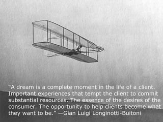 “A dream is a complete moment in the life of a client.
Important experiences that tempt the client to commit
substantial resources. The essence of the desires of the
consumer. The opportunity to help clients become what
they want to be.” —Gian Luigi Longinotti-Buitoni
                                            henryjacob.com
 
