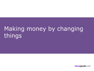 Making money by changing
things




                     henryjacob.com
 