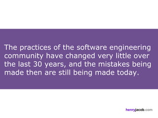 The practices of the software engineering
community have changed very little over
the last 30 years, and the mistakes being
made then are still being made today.




                                 henryjacob.com
 