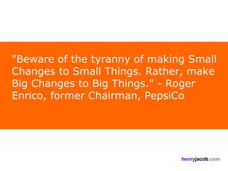 "Beware of the tyranny of making Small
Changes to Small Things. Rather, make
Big Changes to Big Things." - Roger
Enrico, former Chairman, PepsiCo




                               henryjacob.com
 