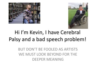 Hi I’m Kevin, I have Cerebral
Palsy and a bad speech problem!
BUT DON’T BE FOOLED AS ARTISTS
WE MUST LOOK BEYOND FOR THE
DEEPER MEANING
 