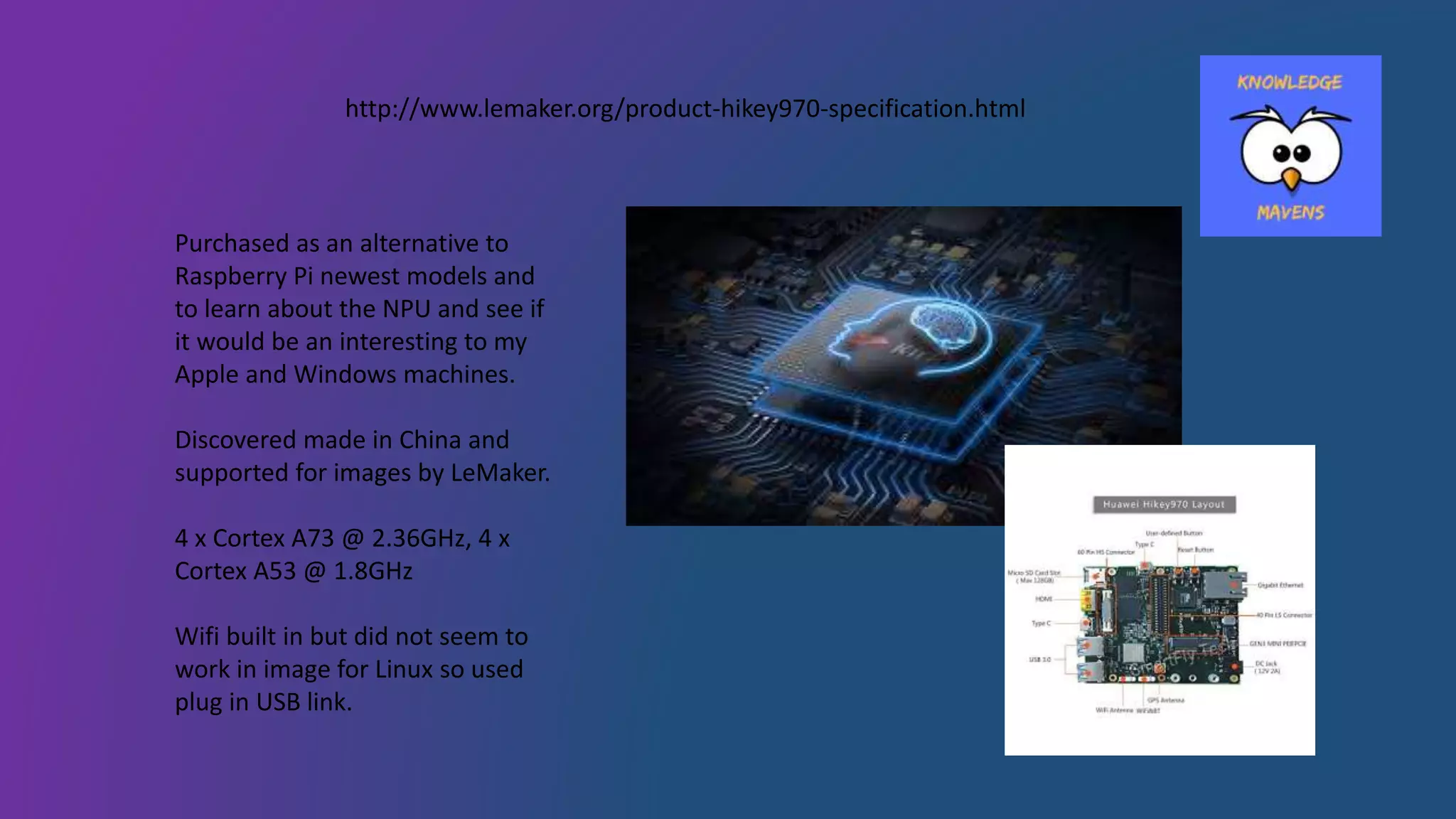 Purchased as an alternative to
Raspberry Pi newest models and
to learn about the NPU and see if
it would be an interesting to my
Apple and Windows machines.
Discovered made in China and
supported for images by LeMaker.
4 x Cortex A73 @ 2.36GHz, 4 x
Cortex A53 @ 1.8GHz
Wifi built in but did not seem to
work in image for Linux so used
plug in USB link.
http://www.lemaker.org/product-hikey970-specification.html
 